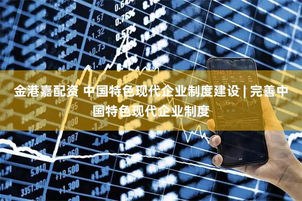 金港嘉配资 中国特色现代企业制度建设 | 完善中国特色现代企业制度