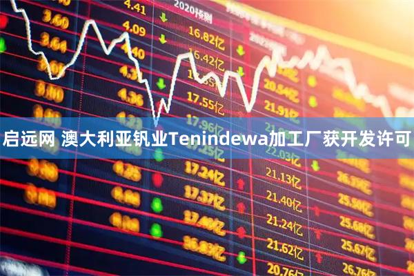 启远网 澳大利亚钒业Tenindewa加工厂获开发许可