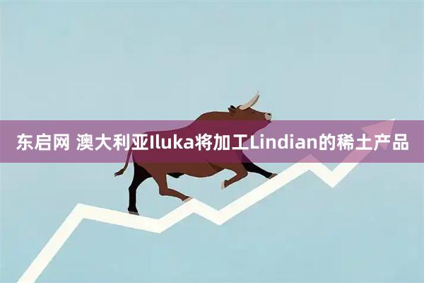 东启网 澳大利亚Iluka将加工Lindian的稀土产品