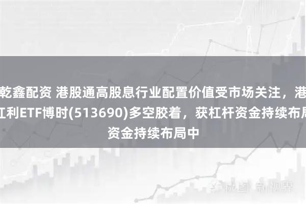 乾鑫配资 港股通高股息行业配置价值受市场关注，港股红利ETF博时(513690)多空胶着，获杠杆资金持续布局中