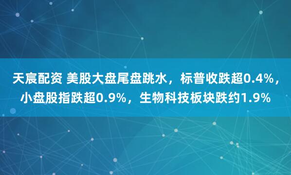 天宸配资 美股大盘尾盘跳水，标普收跌超0.4%，小盘股指跌超0.9%，生物科技板块跌约1.9%