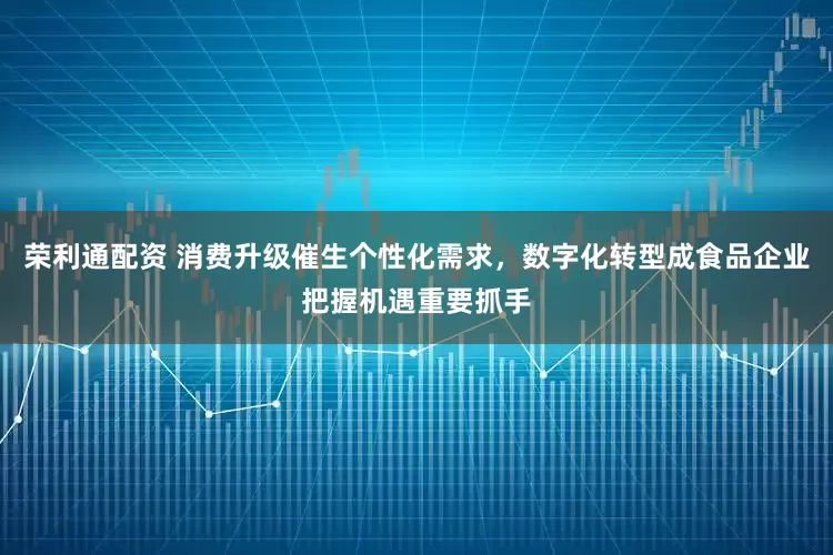 荣利通配资 消费升级催生个性化需求，数字化转型成食品企业把握机遇重要抓手