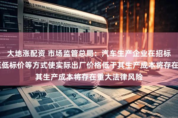 大地涨配资 市场监管总局：汽车生产企业在招标投标中 采用压低标价等方式使实际出厂价格低于其生产成本将存在重大法律风险