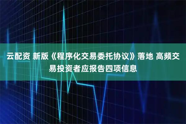 云配资 新版《程序化交易委托协议》落地 高频交易投资者应报告四项信息