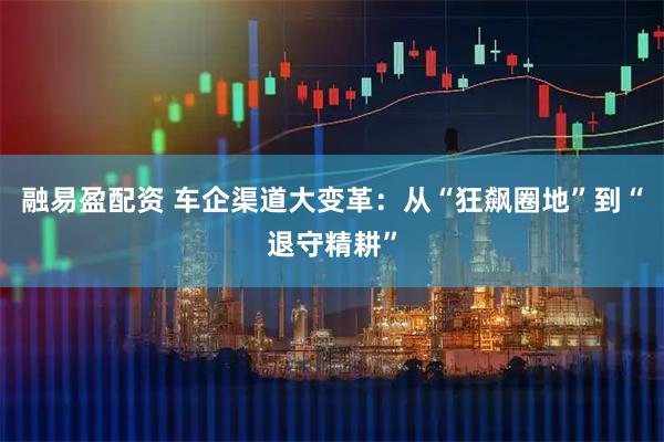 融易盈配资 车企渠道大变革：从“狂飙圈地”到“退守精耕”