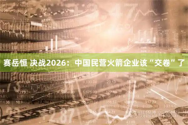 赛岳恒 决战2026：中国民营火箭企业该“交卷”了