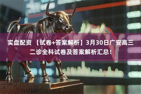 实盘配资 【试卷+答案解析】3月30日广安高三二诊全科试卷及答案解析汇总！