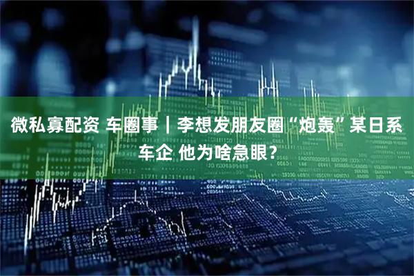微私寡配资 车圈事｜李想发朋友圈“炮轰”某日系车企 他为啥急眼？