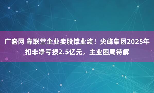广盛网 靠联营企业卖股撑业绩！尖峰集团2025年扣非净亏损2.5亿元，主业困局待解