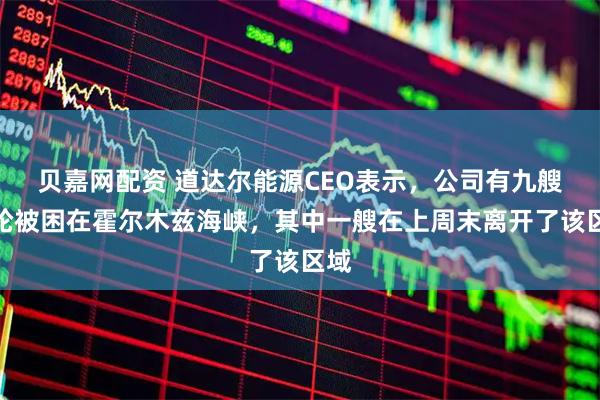 贝嘉网配资 道达尔能源CEO表示，公司有九艘油轮被困在霍尔木兹海峡，其中一艘在上周末离开了该区域