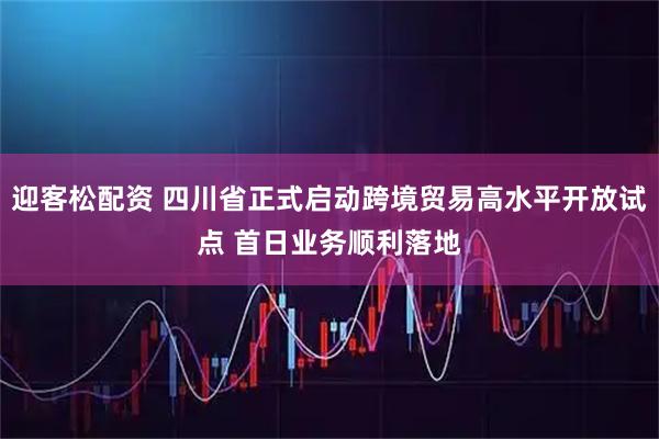 迎客松配资 四川省正式启动跨境贸易高水平开放试点 首日业务顺利落地